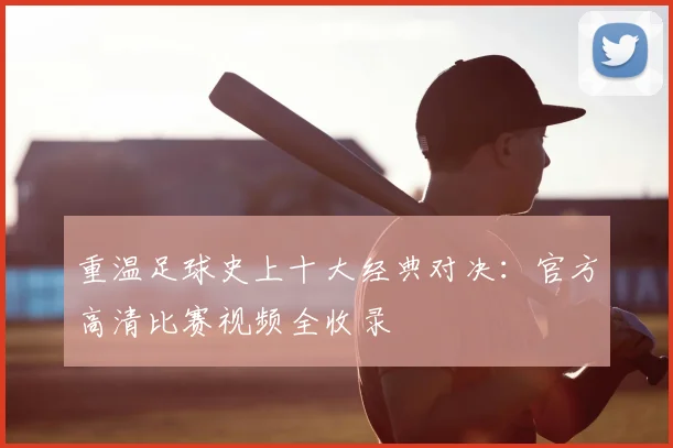 重温足球史上十大经典对决：官方高清比赛视频全收录
