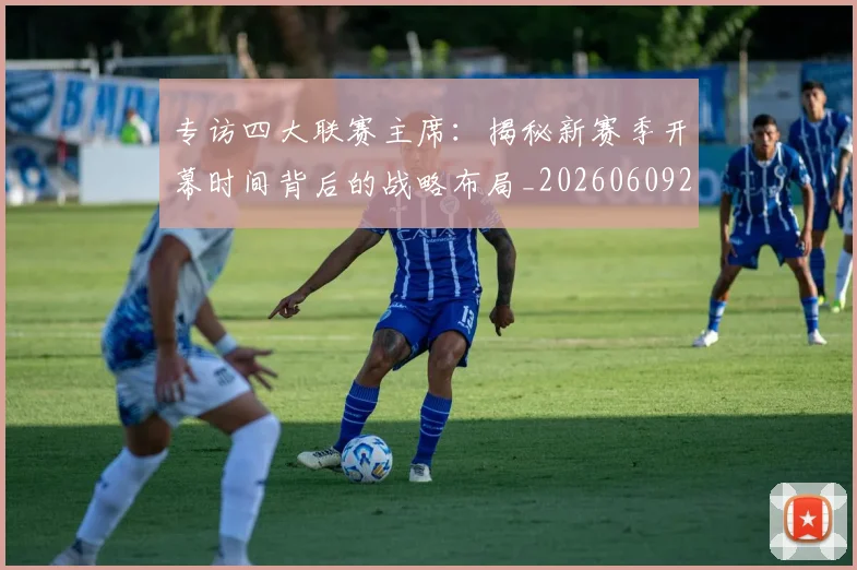 专访四大联赛主席：揭秘新赛季开幕时间背后的战略布局_20260609201220