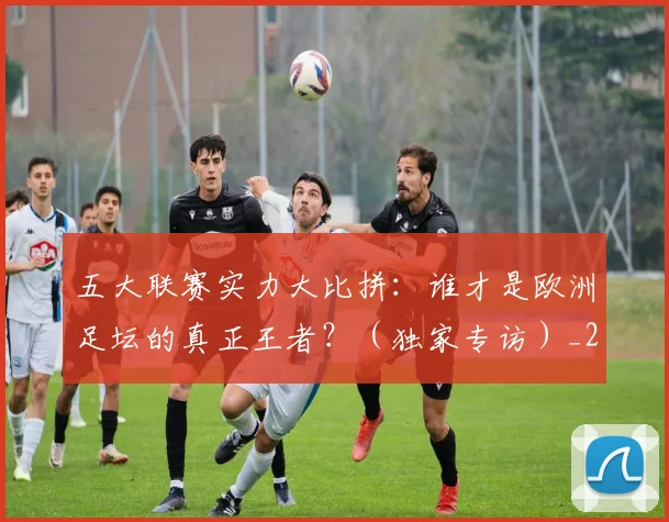 五大联赛实力大比拼:谁才是欧洲足坛的真正王者?(独家专访)_20260611141046