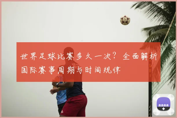 世界足球比赛多久一次?全面解析国际赛事周期与时间规律